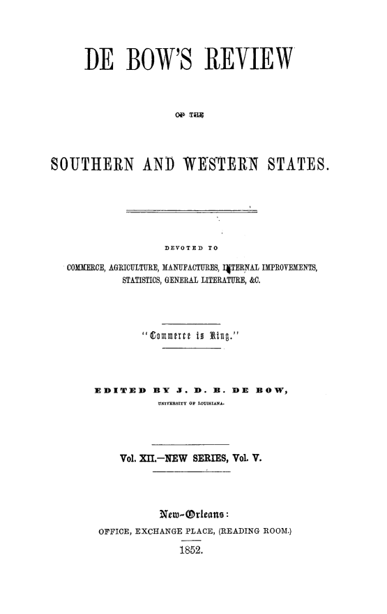 handle is hein.slavery/dbowrev0012 and id is 1 raw text is: 





     IE BOW'S REVIEW




                    ON TET




SOUTHERN AND WESTERN STATES.


               DEVOTED TO

COMMERCE, AGRICULTURE, MANUFACTURES, I4TERNAL IMPROVEMENTS,
         STATISTICS, GENERAL LITERATURE, &C.


EDITED


BY  J. D. B. DE BOW,
UNIVERSITY OF LOUISIANA.


   Vol. XII.-NEW SERIES, Vol. V.





          New-Orleane:
OFFICE, EXCHANGE PLACE, (READING ROOM.)

             1852.


