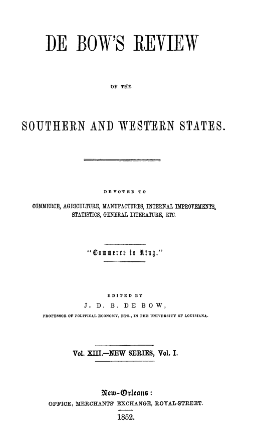 handle is hein.slavery/dbowrev0013 and id is 1 raw text is: 





      DE BOW'S REVIEW




                     OH THN





SOUTHERN AND -WESTFERN STATES.


                 DEVOTED TO

COMMERCE, AGRICULTURE, MANUFACTURES, INTERNAL   PROVEMENTS,
         STATISTICS, GENERAL LITERATURE, ETC.











                  EDITED BY
            J. D. B.  DE  B 0 W,
  PROFESSOR OF POLITICAL ECONOMY, ETC., IN THE UNIVERSITY OF LOUISIANA.




         Vol. XIII.-NEW SERIES, Vol. I.





                Netw-rleans:-
    OFFICE, MERCHANTS' EXCHANGE, ROYAL-STREET.

                    1852.


