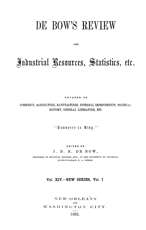 handle is hein.slavery/dbowrev0014 and id is 1 raw text is: 






DE BOW'S REVIEW



                  A            aD


                      DEVOTED  TO

COMMERCE, AGRICULTURE, MANUFACTURES, INTERNAL IMPROVEMENTS, POLITICAl.
              ECONOMY, GENERAL LITERATURE, ETC.




                 0aommertte ig litig




                       EDITED BY
                J.  D.  B. DE   BOW,
      PROFESSOR Of POLITICAL ECONOMY. ETC., IN THE UNIVERSITY OF LOUISIANA:
                   SUPERINTENDANT U. a, CENSUS.





             Vol. XIV.-NEW  SERIES, Vol. I.


     N EW-ORLEA N S
              AND
WASHINGTON cirY.


1853.



