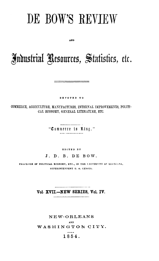 handle is hein.slavery/dbowrev0017 and id is 1 raw text is: 



TIE BOW'S REVIEW



                 AND




 ~n~x~friI ~nce   tai~tics, etc.


                    DEVOTED TO

COMMERCE, AGRICULTURE, MANUFACTURES, INTERNAL IMPROVEMENTS, POLITI-
           CAL ECONOMY, GENERAL LITERATURE, ETC.








                     EDITED BY

              J.  D. B.  DE   BOW.

   PROFESMOR OF POLITICAL ECONOMY, ETC., IN THE INIVERSITY OF LOL!IMANA,
                SUPERINTENDENT U. N. CENSUS.





           Vol. XVII.-NEW SERIES, Vol. IV.





                NEW-ORLEANS
                        AND
           WASHINGTON C ITY.

                      1854.



