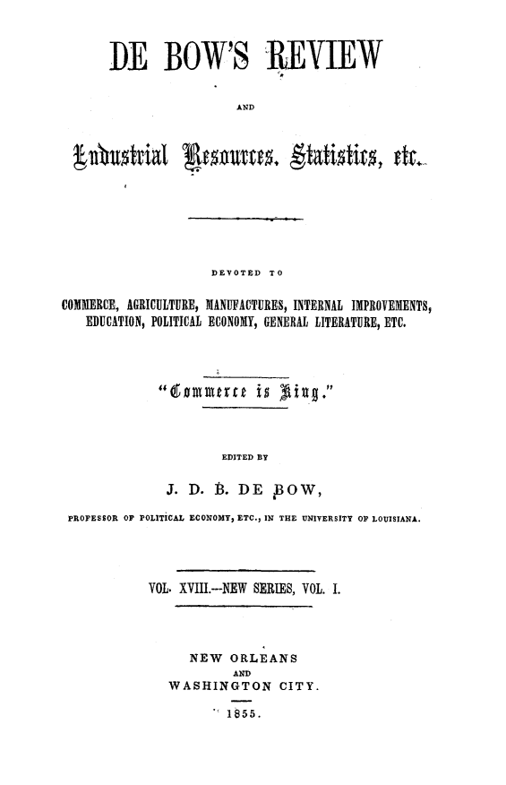 handle is hein.slavery/dbowrev0018 and id is 1 raw text is: 



DE BOW'S REVIEW


                  AND


                      DEVOTED TO

COMMERCE, AGRICULTURE, MANUFACTURES, INTERNAL IMPROVEMENTS,
   EDUCATION, POLITICAL ECONOMY, GENERAL LITERATURE, ETC.










                       EDITED BY


               J. D.  f3. DE   B3O W,

 PROFESSOR OF POLITICAL ECONOMY, ETC., IN THE UNIVERSITY OP LOUISIANA.





             VOL. XVIII.---NEW SERIES, VOL. I.




                  NEW   ORLEANS
                         AND
               WASHINGTON CITY.

                        1855.


