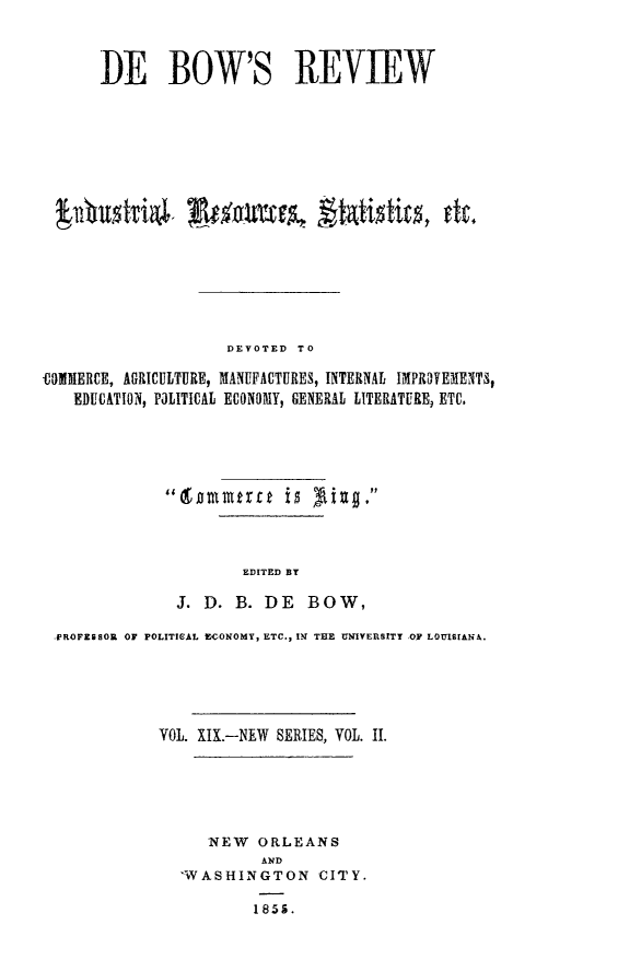 handle is hein.slavery/dbowrev0019 and id is 1 raw text is: 



       DE BOW'S REVIEW


















                     DEVOTED  TO

COMMERCE, AGRICULTURE, MANUFACTURES, INTERNAL IMPROTEMENTS,
    EDUCATION, POLITICAL ECONOMY, GENERAL LITERATURE, ETC.






              tanmmerc     is  g     




                       EDITED BY

               J.  D. B.  DE   BOW,

  PROFESSOR OF POLITICAL EGONOMY, ETC., IN THE UNIVERSITY OF LOUISIANA.






             VOL. XIX.--NEW SERIES, VOL. II.






                   NEW   ORLEANS
                         AND
                'WASHINGTON CITY.

                        1855.



