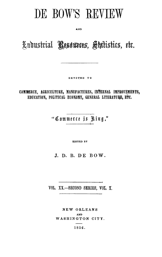 handle is hein.slavery/dbowrev0020 and id is 1 raw text is: 

      DE BOW'S REVIEW





 ubustial Swnas, ftlditcs dk.





                   DEVOTED TO


COMMERCE, AGRICULTURE, MANUFIACTURES, INTERNAL IMPROVEMENTS,
   EDUCATION, POLITICAL ECONOMY, GENERAL LITERATUE, ETC.








                    EDITED BY


J. D. B. DE


BOW.


VOL. XX.-SECOND SERIES, VOL. .



     NEW  ORLEANS
           AND
   WASHINGTON   CITY.

          1856.


