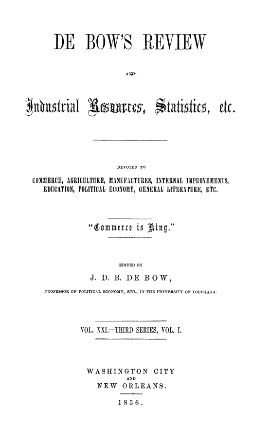 handle is hein.slavery/dbowrev0021 and id is 1 raw text is: 




     DE BOW'S REVIEW







   Whstial       outes- S$tatisfts             tic.






                     DEVOTED TO

COMMERCE, AGRICULTURE, MANUFACTURES, INTERNAL IMPROVEMENTS,
   EDUCATION, POLITICAL ECONOMY, GENERAL LITERATURE, ETC.


       EDITED BY
J. D. B. DE  BOW,


PROFESSOR OF rOLITICAL ECONOMY, ETC., IN THE UNIVERSITY OF LOUISIANA.




         VOL. XXI.-THIRD SERIES, VOL. .




         WASHINGTON CITY
                    AND
             NEW   ORLEANS.

                  1856.


