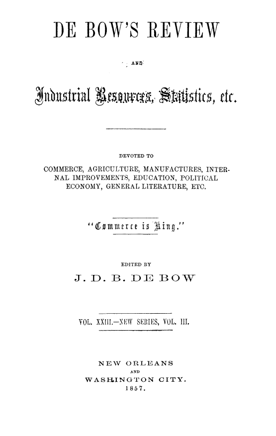 handle is hein.slavery/dbowrev0023 and id is 1 raw text is: 



DE BOW'S REVIEW





  HbmtAial


             DEVOTED TO

COMMERCE, AGRICULTURE, MANUFACTURES, INTER-
  NAL IMPROVEMENTS, EDUCATION, POLITICAL
    ECONOMY, GENERAL LITERATURE, ETC.









              EDITED BY

      J. D. B.  DE   BOW


VOL. XXIl.-NEW SERIES, VOL. III.




    NEW ORLEANS
         AND
 WASIINGTON   CITY.
        1857.


