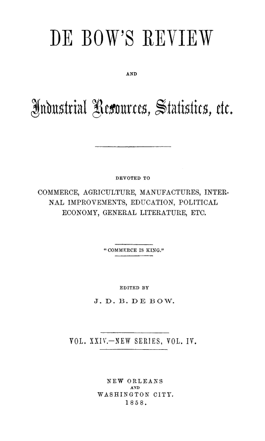 handle is hein.slavery/dbowrev0024 and id is 1 raw text is: 





I)E   BOW'S REVIEW



               AND


DEVOTED TO


COMMERCE, AGRICULTURE, MANUFACTURES, INTER-
  NAL IMPROVEMENTS, EDUCATION, POLITICAL
     ECONOMY, GENERAL LITERATURE, ETC.




              COMMERCE IS KING.





                 EDITED BY

            J. D. B. DE BOTV.


VOL. XXIV.-NEW SERIES, VOL. IV.





        NEW ORLEANS
            AND
      WASHINGTON CITY.
           1858.


