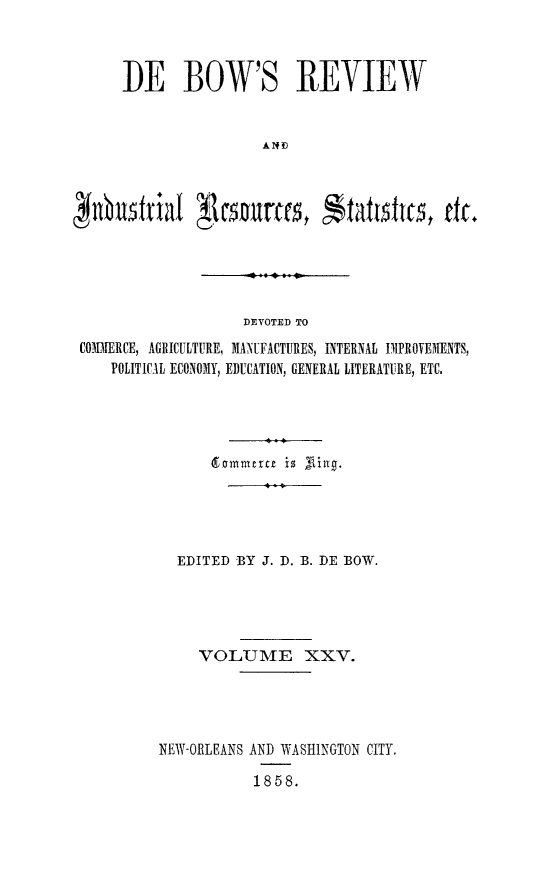 handle is hein.slavery/dbowrev0025 and id is 1 raw text is: 



      DE BOW'S REVIEW







nbustrial    sunces, Statioitt, tic.


DEVOTED TO


COIlERCE, AGRICULTURE, MANUFACTURES, INTERNAL IMPROVE3ENTS,
    POLITICAL ECONOMY, EDUCATION, GENERAL LITERATURE, ETC.










           EDITED BY J. D. B. DE BOW.




             VOLUME XXV.




         NEWY-ORLEANS AND WASHINGTON CITY.

                    1858.


