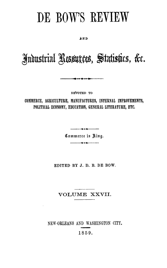handle is hein.slavery/dbowrev0027 and id is 1 raw text is: 


I)E BOW'S REVIEW


                 AND


                  DEVOTED TO
COMMERCE, AGRICULTURE, MANUFACTURES, INTERNAL IMPROVEMENTS,
   POLITICAL ECONOMY, EDUCATION, GENERAL LITERATURE, ETC.




                dommerce is Xking.
                      11





            EDITED BY J. D. B. DE BOW.




            VOLUME XXVII.




         NEW-ORLEANS AND WASHINGTON CITY.

                     1859.



