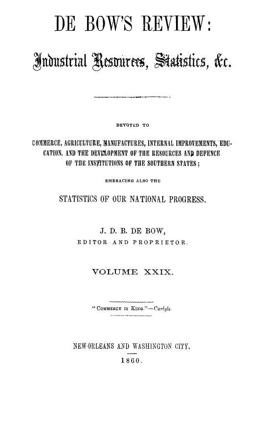 handle is hein.slavery/dbowrev0029 and id is 1 raw text is: 

     DE BOW'S REVIEW:



Jubustrial 1tances, S              tsis       t






                    DEVOTED TO

COMMERCE, AGRICULTURE, MANUFACTURES, INTERNAL IMPROVEMENTS, EDU-
   CATION, AND THE DEVIOPMENT OF THE RESOURCES AND DEFENCE
        OF THE INSTITUTIONS OF THE SOUTHERN STATES;


           EMBRACING ALSO THE

STATISTICS OF OUR NATIONAL PROGRESS.



          J. D. B. DE BOW,
    EDITOR   AND  PROPRIETOR.



        VOLUME XXIX.



         COMMERCE IS KING. -Carlyle.




   NEW-011LEANS AND WASHINGTON CITY.

               1860.


