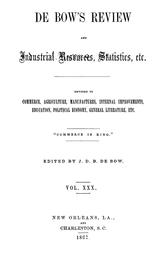handle is hein.slavery/dbowrev0030 and id is 1 raw text is: 


DE BOW'S REVIEW


                 AND


DEVOTED TO


COMMEROE, AGRICULTURE, MANUFACTURES, INTERNAL IMPROVEMENTS,
   EDUCATION, POLITICAL ECONOMY, GENERAL LITERATURE, ETC.




           COMMERCE    IS KING.




        EDITED   BY  J. D. B. DE BOW.




                VOL.  XXX.





           NEW   ORLEANS, LA.,
                     AND
              CHARLESTON,  S. C.

                    186 1


