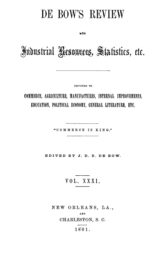 handle is hein.slavery/dbowrev0031 and id is 1 raw text is: 

       DE BOW'S REVIEW






Nhtustrial g    es.-tim,         titics, etc.





                   DEVOTED TO

 COMMERCE, AGRICULTURE, MANUFACTURES, INTERNAL IMPROVEMENTS,

    EDUCATION, POLITICAL ECONOMY, GENERAL LITERATURE, ETC.


   COMMERCE IS   KING.




EDITED  BY  J. D. B. DE BOW.




       VOL.   XXXI.




  NEW   O.RLEANS, LA.,
             AND
     CHARLESTON,  S. C.

           1 8' 6 1.


