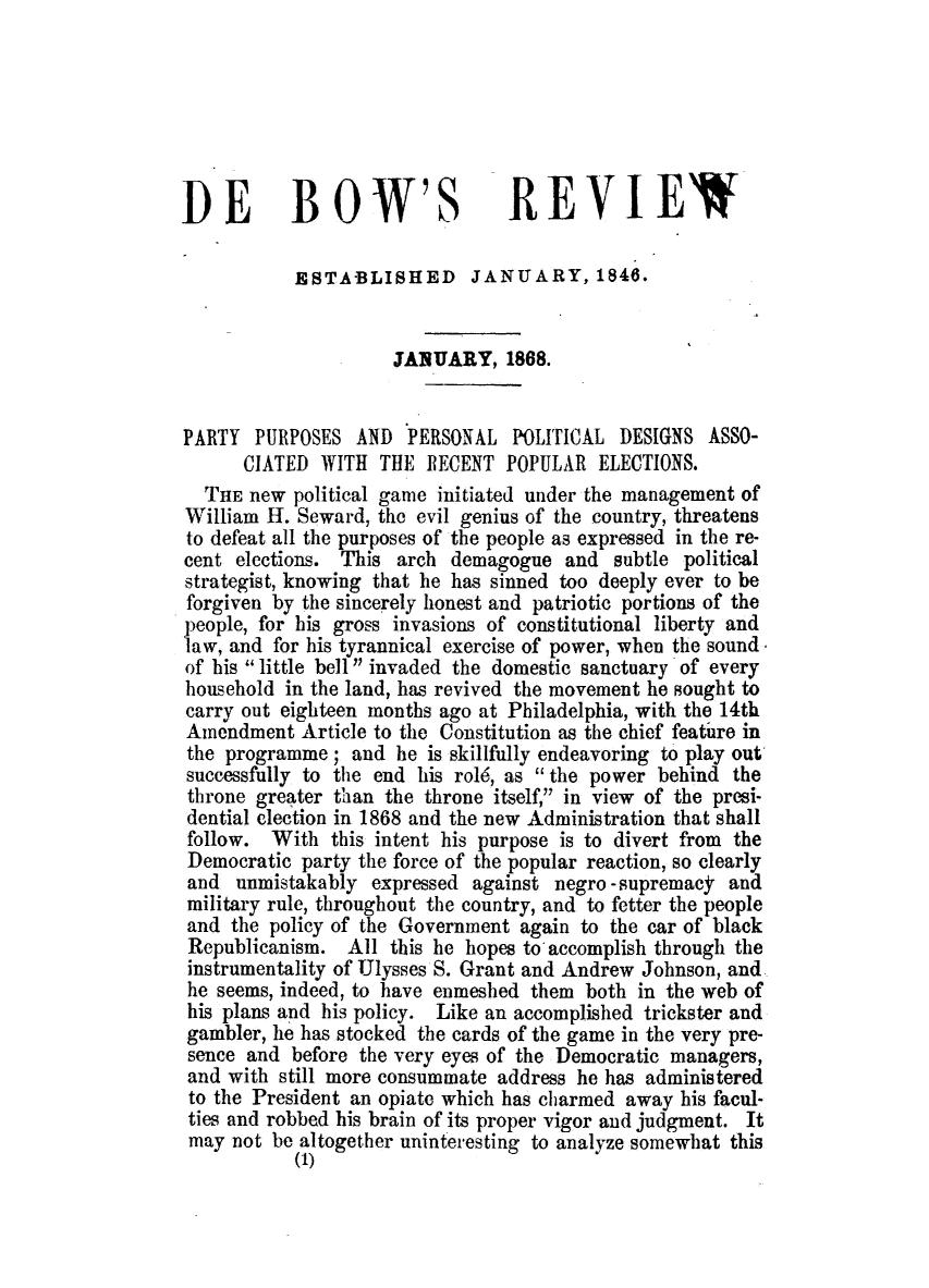 handle is hein.slavery/dbowrev0039 and id is 1 raw text is: 







DE BOW'S REVIEW

           ESTA-BLISHED JANUARY, 1846.


                     JANUARY, 1868.


PARTY  PURPOSES  AND   PERSONAL  POLITICAL  DESIGNS  ASSO-
      CIATED  WITH  THE  RECENT  POPULAR  ELECTIONS.
  THE  new political game initiated under the management of
William  H. Seward, the evil genius of the country, threatens
to defeat all the purposes of the people as expressed in the re-
cent elections. This  arch demagogue  and  subtle political
strategist, knowing that he has sinned too deeply ever to be
forgiven by the sincerely honest and patriotic portions of the
)eople, for his gross invasions of constitutional liberty and
law, and for his tyrannical exercise of power, when the sound
of his little bell  invaded the domestic sanctuary of every
household in the land, has revived the movement he sought to
carry out eighteen months ago at Philadelphia, with the 14th
Amendment   Article to the Constitution as the chief feature in
the programme;   and he  is skillfully endeavoring to play out
successfully to the end his rol6, as  the power behind the
throne greater than the throne itself, in view of the presi-
dential election in 1868 and the new Administration that shall
follow.  With  this intent his purpose is to divert from the
Democratic  party the force of the popular reaction, so clearly
and  unmistakably  expressed against negro -supremacy  and
military rule, throughout the country, and to fetter the people
and  the policy of the Government again to the car of black
Republicanism.   All this he hopes to accomplish through the
instrumentality of Ulysses S. Grant and Andrew Johnson, and
he seems, indeed, to have enmeshed them both  in the web of
his plans and his policy. Like an accomplished trickster and
gambler, he has stocked the cards of the game in the very pre-
sence  and before the very eyes of the Democratic managers,
and  with still more consummate address he has administered
to the President an opiate which has charmed away his facul-
ties and robbed his brain of its proper vigor and judgment. It
may  not be altogether uninteresting to analyze somewhat this
           (1)


