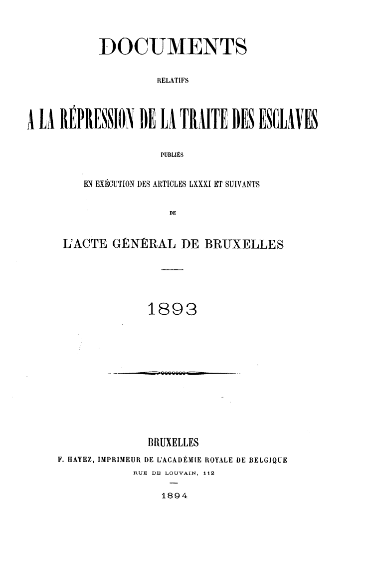 handle is hein.slavery/dctrlrtd1893 and id is 1 raw text is: DOCUMENTS
RELATIFS
A LA REPRESSION DE LA TRAITE DES ENCLAVES
PUBLIES

EN EXECUTION DES ARTICLES LXXXI ET SUIVANTS
DE
L'ACTE GtNRAL DE BRUXELLES

1893

BRUXELLES
F. HAYEZ, IMPRIMEUR DE L'ACADEMIE ROYALE DE BELGIQUE
RUE DE LOUVAIN, 112

1894

-            ooooaco


