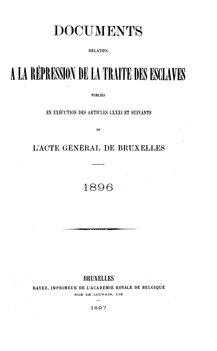 handle is hein.slavery/dctrlrtd1896 and id is 1 raw text is: DOCUMENTS
RELATIFS
A LA REP1EION DE LA TRAITE BES ENCLAVES
PUBLIMS

EN EXECUTION DES ARTICLES LXXXI ET SUIVANTS
DE     B
L'ACTE GtERAL DE BRUXELLES

1896

~jZfl2Q            -.

BRUXELLES
HAYEZ, IMPRIMEUR DE L'ACADEMIE ROYALE DE BELGIQUE
RUE DJ@ LOUVAIN, 112

1897


