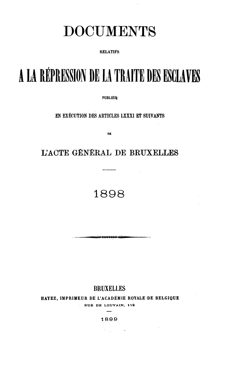 handle is hein.slavery/dctrlrtd1898 and id is 1 raw text is: DOCUMENTS
RELATIFS
A LA REPRESSION DE LA TRAITE DES ESCLAVES
PUBLIESI

EN EXECUTION DES ARTICLES LXXXI ET SUIVANTS
DE
L'ACTE GtNERAL DE BRUXELLES
1898

BRUXELLES
HAYEZ, IMPRIMEUR DE L'ACADEMIE ROYALE-DE BELGIQUE
RUE DE LOUVAIN, 112

1899


