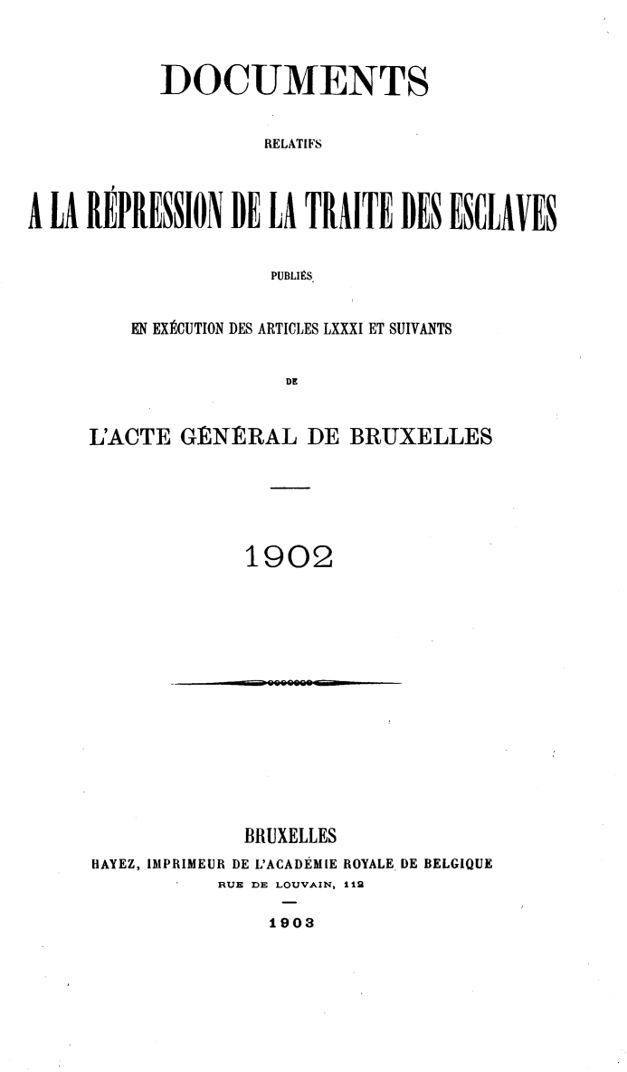 handle is hein.slavery/dctrlrtd1902 and id is 1 raw text is: DOCUMENTS
RELATIFS
A LA REPRESSION DE LA TRAITE DES ESCLAVES
PUBLIMS.

EN EXECUTION DES ARTICLES LXXXI ET SUIVANTS
DE
L'ACTE GENERAL DE BRUXELLES

1902

BRUXELLES
HAYEZ, IMPRIMEUR DE L'ACADEMIE ROYALE DE BELGIQUE
RUE DE LOUVAIN, 112
1903


