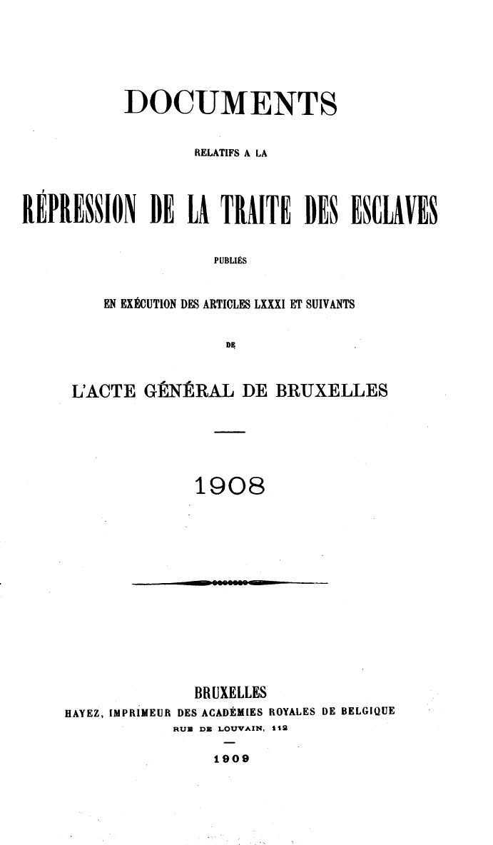handle is hein.slavery/dctrlrtd1908 and id is 1 raw text is: DOCUMENTS
RELATIFS A LA
REPRESSION DE LA TRAITE DES ESCLAVES
PUBLIS
EN EXECUTION DES ARTICLES LXXXI ET SUIVANTS
DE

L'ACTE GENERAL DE BRUXELLES
1908

- o~o~  -

BRUXELLES
HAYEZ, IMPRIMEUR DES ACADEMIES ROYALES DE BELGIQUE
RUN DE LOUVAIN, 112
1909


