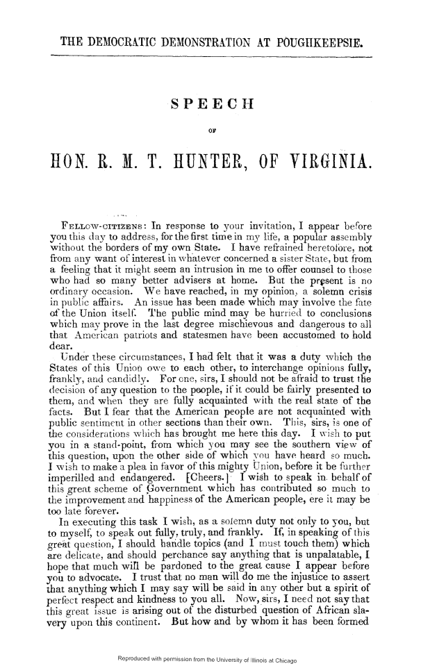 handle is hein.slavery/ddpgksrmt0001 and id is 1 raw text is: 

THE DEMOCRATIC DEMONSTRATION AT POUGIKEEPSIE.


                          SPEECH

                                 OF


 HON. R. M. T. HUNTER, OF VIRGINIA.




   FELLOW-CITIZENS: In response to your invitation, I appear before
 you this day to address, for the first time in my lifE, a popular assembly
 without the borders of my own State. I have refrained heretofore, not
 from any want of interest in whatever concerned a sister State, but from
 a feeling that it might seem an intrusion in me to offer counsel to those
 who had so many better advisers at home. But the present is no
 ordinary occasion. We have reached, in my opinion. a solemn crisis
 in public affairs. An issue has been made which may involve the fate
 of the Union itselF. The public mind may be hurried to conclusions
 which may prove in the last degree mischievous and dangerous to all
 that American patriots and statesmen have been accustomed to hold
 dear.
   Under these circumstances, I bad felt that it was a duty which the
 States of this Union owe to each other, to interchange opinions fully,
 frankly, and candidly. For one, sirs, I should not be afraid to trust the
 decision of any question to the people, i it could be fairly presented to
 them, and when they are fully acquainted with the real state of the
 facts. But I fear that the American people are not acquainted with
 public sentiment in other sections than their own. This, sirs, is one of
 the considerations which has brought me here this day. I wvish to put
 you in a stand-point, from which you may see the southern view of
 this question, upon the other side of which y ou have heard so much.
 I wish to make a plea in favor of this mighty Union, before it be further
 imperilled and endangered. [Cheers. I I wish to speak in behalf of
 this great scheme of' .Government which has contributed so much to
 the improvement and happiness of the American people, ere it may be
 too late forever.
   In executing this task I wish, as a solemn duty not only to you, but
to myself, to speak out fully, truly, and frankly. If, in speaking of this
great question, I should handle topics (and I must touch them) which
are delicate, and should perchance say anything that is unpalatable, I
hope that much wil be pardoned to the great cause I appear before
you to advocate. I trust that no man will do me the injustice to assert
that anything which I may say will be said in any other but a spirit of
perfect respect and kindness to you all. Now, sirs, I need not say that
this great issue is arising out of the disturbed question of African sla-
very upon this continent. But how and by whom it has been formed


Reproduced with permission from the University of Illinois at Chicago


