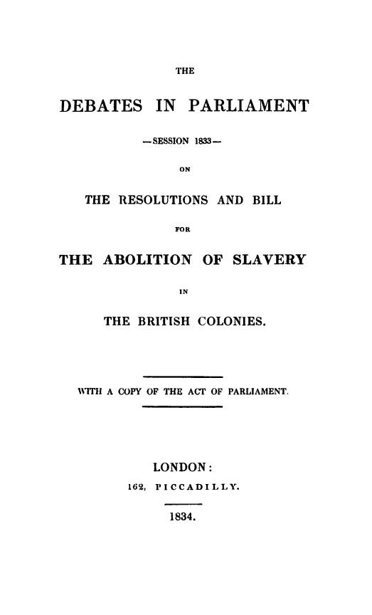 handle is hein.slavery/debps0001 and id is 1 raw text is: 




THE


DEBATES IN PARLIAMENT


          - SESSION 1833M-

               ON


   THE RESOLUTIONS AND BILL

              FOR


THE ABOLITION OF SLAVERY

               IN


      THE BRITISH COLONIES.


WITH A COPY OF THE ACT OF PARLIAMENT.






         LONDON:
      162, PICCADILLY.


1834.


