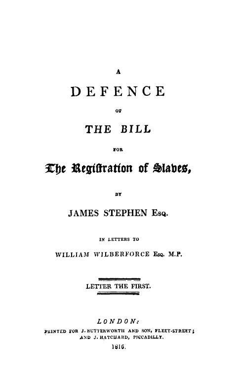 handle is hein.slavery/defbiregslvs0001 and id is 1 raw text is: 








A


DEFENCE

         oT


   THE BILL

         FOR


iC Uetjftation of Alabc,


               BY


     JAMES   STEPHEN   ESQ.


            IN LETTERS TO

  WILLIAM WILBERFORCE  ESQ. M.P.



         LETIER THE FIRST.




           LONDON:
YiLINTED FOR J. BUTTERWORTHI AND SON, FLEET-STREET;
       AND J. HATCUARD, PICCADILLY.
              1810.


