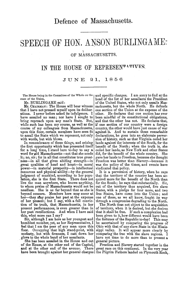 handle is hein.slavery/defmaspab0001 and id is 1 raw text is: 




                    Defence of Massachusetts.




SPEECH OF HON. ANSON BURLINGAME

                             OF   MASSACHUSETTS,


            IN   THE HOUSE OF REPRESENT IVF.1


                         JUNE 21, 1856


The  House being in the Committee of the Whole on the
state of the Union,
  Mr. BURLINGAME said:
  Mr. CHAIRMAN:  The House will bear witness
that I have not pressed myself upon its deliber-
ations. I never before asked its indulgence. I
have assailed no man;  nor have I sought to
bring reproach upon  any man's State. But,
while such has been my course, as well as the
course of my  colleagues from Massachusetts,
upon this floor, certain members have seen fit
to assail the State which we represent, not only
with words, but with blows.
  In remembrance  of these things, and seizing
the first opportunity which has presented itself
for a long time, I stand here to-day to say a
word for pld Massachusetts-not that she needs
it; no, sir; for in all that constitutes true great-
ness-in  all that gives abiding strength-in
great qualities of head and heart-in moral
power-in   material prosperity-in intellectual
resources and physical ability-by the general
judgment  of mankind, according to her popu-
lation, she is the first State. There does not
live the man anywhere, who  knows anything,
to whom  praise of Massachusetts would not be
needless. She  is as far beyond that as she is
beyond censure.  Members  here may sneer at
her-they  nday praise her past at the expense
of her present; but I say, with a full convic-
tion of its truth, that Massachusetts, in her
present performances, is even greater than in
her past recollections. And when I have said
this, what more can I say?
   Sir, although I am here as her youngest and
humblest member, yet, as her Representative, I
feel that I am the peer of any man upon this
floor. Occupying  that high stand-point, with
modesty, but with firmness, I cast down her
glove to the whole band of her assailants.
   She has been assailed in the House and out
of the House, at the other end of the Capitol,
and  at the other end of the avenue. There
have been brought against her general charges


and specific charges. I am sorry to find at the
head of the list of her assailants the President
of the United States, who not only assails Mas-
sachusetts, but the whole North. He defends
one section of the Union at the expense of the
other. He  declares that one section has ever
been mindful of its constitutional obligations,
and that the other has not. He declares that,
if one section of our country were a foreign
country, the other would have just cause of war
against it. And to sustain these remarkable
declarations, he goes into an elaborate perver-
sion of history, such as that Virginia ceded her
lands against the interests of the South, for the
benefit of the North; when the truth is, she
ceded her lands, as New York and other States
did, for the benefit of the whole country. She
gave her lands to Freedom, because she thought
Freedom  was better than Slavery-because it
was  the policy of the times, and events have
vindicated that policy.
  It is a perversion of history, when he. says
that the territory of the country has been ac-
quired more for the benefit of the North than
for the South; he says that substantially. Sir,
out of the territory thus acquired, five slave
States, with a pledge for four more, and two
free States, have come into the Union; and
one  of these, as we all know, fought its way
through a compromise degrading to the North.
  The  North does not object to the acquisition
of territory, when it is desired, but she desires,
that it shall be free. If such a complexion had
been given to it, how different would have been
the fortunes of the Republic to-day! This may
be  ascertained by comparing the progress of
Ohio with that of any slave State in the Missis.
sippi valley. It will appear more clearly by
comparing  the free with the slave regions. I
have  not time to do more than to present a
general picture.
   Freedom and Slavery started together in the
 great race on thil continent. In the very year
 the Pilgrim Fathers landed on Plymouth Rock,


