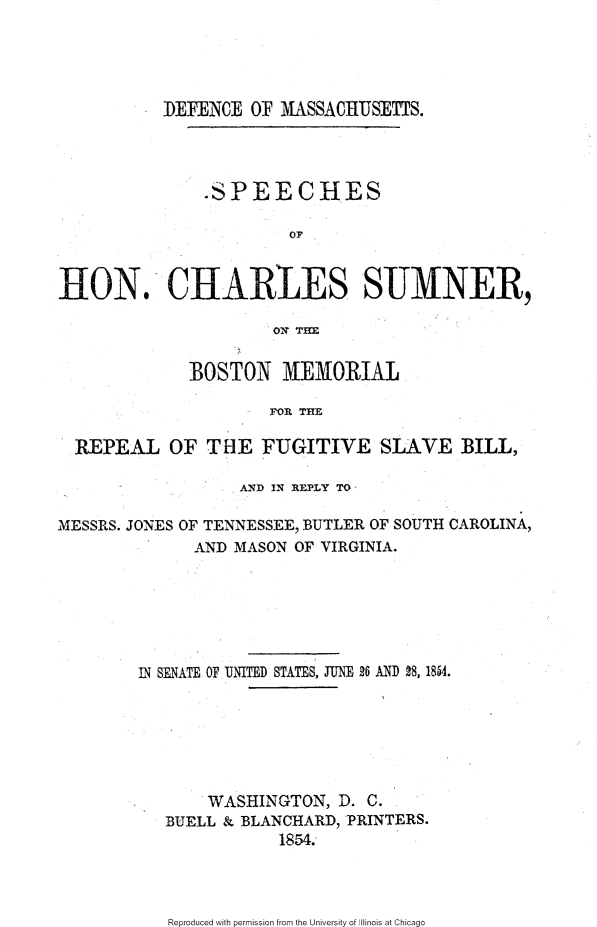handle is hein.slavery/dmascs0001 and id is 1 raw text is: 





DEFENCE OF MASSACHUSETTS.


               .SPEECHES

                       OF


tON. CHARlES SUMNER,

                      ONq THE


             BOSTON MEMORIAL

                     FOR THE

  REPEAL OF THE FUGITIVE SLAVE BILL,

                  AND IN REPLY TO

MESSRS. JONES OF TENNESSEE, BUTLER OF SOUTH CAROLINA,
              AND MASON OF VIRGINIA.






        IN SENATE OF UNITED STATES, JUNE 26 AND 28, 1854.







               WASHINGTON, D. C.
           BUELL & BLANCHARD, PRINTERS.
                      1854.


Reproduced with permission from the University of Illinois at Chicago


