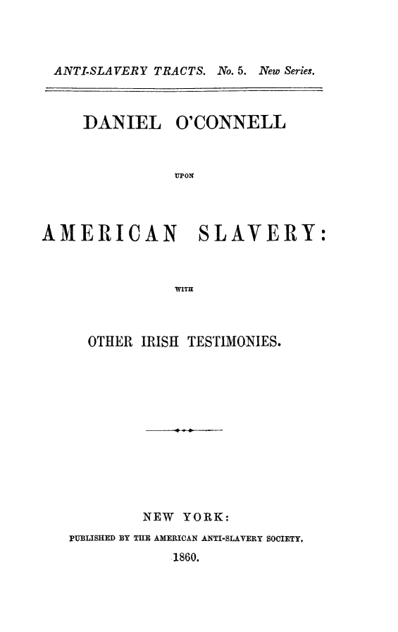 handle is hein.slavery/docamsl0001 and id is 1 raw text is: ANTI-SLAVERY TRACTS. No. 5. New Series.
DANIEL O'CONNELL
nON
AMERICAN SLAVERY:
WITH

OTHER IRISH TESTIMONIES.
NEW YORK:
PUBLISHED BY THE AMERICAN ANTI-SLAVERY SOCIETY.
1860.



