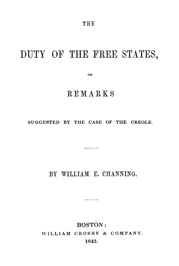 handle is hein.slavery/dufrest0001 and id is 1 raw text is: 


THE


DUTY   OF  THE  FREE   STATES,


               OR


           REMARKS


SUGGESTED BY THE CASE OF THE


CREOLE.


  BY WILLIAM E. CHANNING.







        BOSTON:
WILLIAM CROSBY & COMPANY.
          1842.


