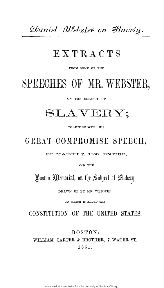 handle is hein.slavery/dwslvex0001 and id is 1 raw text is: 










          EXTRACTS



                FROM SOME OF THE



SPEECHES OF NR. WEBSTER,


               ON THE SUBJECT OF






               TOGETHER WITH HIS



 GREAT COMPROMISE SPEECH,


        0:FE.~I 7, 1850, ]EJSTETE,

                   AND THE

    Nostarn R moniaI, Or lt te N ;dje of  ;Ifiterj



            DRAWN UP BY MR. WEBSTER.

              TO WHICH IS ADDED THE


  CONSTITUTION OF THE UNITED STATES.



                 BOSTON:

    WILLIAM CARTER & BROTHER, 7 WATER ST.
                   1861.


Reproduced with permission from the University of Illinois at Chicago


