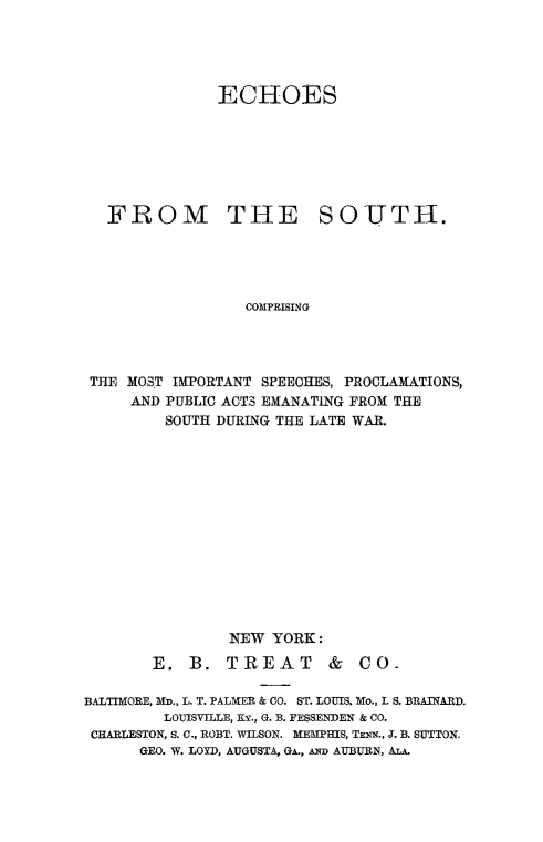 handle is hein.slavery/echost0001 and id is 1 raw text is: 




              ECHOES







  FROM THE SOUTH.





                 COMPRISING




THE MOST IMPORTANT SPEECHES, PROCLAMATIONS,
    AND PUBLIC ACTS EMANATING FROM THE
        SOUTH DURING THE LATE WAR.


        NEW  YORK:

E.  B.  TREAT &


CO-


BALTIMORE, MD., L. T. PALMER & CO. ST. LOUIS. Mo., L S. BRAINARD.
         LOUISVILLE, KY., G. B. FESSENDEN & CO.
 CHARLESTON, S. C., ROBT. WILSON. MEMPHIS, TENN., J. B. SUTTON.
      GEO. W. LOYD, AUGUSTA. GA.. AND AUBURN, ALA.


