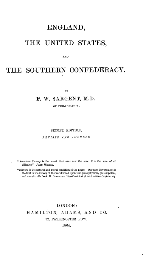 handle is hein.slavery/edudstsncy0001 and id is 1 raw text is: 







                    ENGLAND,



         THE UNITED STATES,



                            AND



THE SOUTHERN CONFEDERACY.





                             BY

               F. W. SARGENT, M.D.

                       OF PHILADELPHIA.






                       SECOND EDITION,

                  REVISED AND AMENDED.






      American Slavery is the worst that ever saw the sun: it is the sum of all
        villanies.-JoHN WESLEY.
     Slavery is the natural and moral condition of the negro. Our new Government is
        the first in the history of the world based upon this great physical, philosophical,
        and moral truth.-A. H. STEPHENS, Via-Pr esident of the Southern Confederacy.








                         LONDON:

          HAMILTON, ADAMS, AND CO.

                   32, PATERNOSTER ROW.

                           1864.


