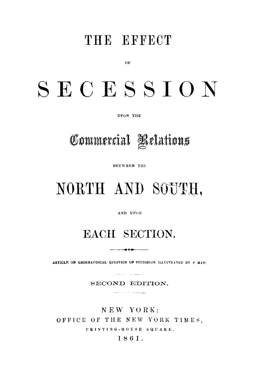 handle is hein.slavery/efscmrln0001 and id is 1 raw text is: 




THE EFFECT

        OF


SECE


SSION


UPON THE


   Com   en Tidl Relationo


           NH'TWEIN TIL



 NORTH AND SOJUITH


            AND UPON


      EACH   SECTION.



ARTICLN ON GEOGRAPHICAL QUESTION OF SECESSION ILLUETRATED3 BY A MAP.


       SECOND EDITION.



         NEW  YORK:
 OFFICE OF THE NEW YORK TIMES,
      PRINTING-H1OUSE SQUARE.
            1861.


