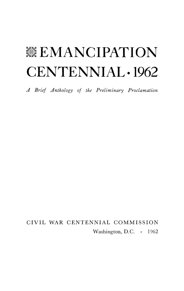 handle is hein.slavery/emanctnil0001 and id is 1 raw text is: 







WEMANCIPATION


CENTENNIAL. 1962

A Brief Anthology of the Preliminary Proclamation





















CIVIL WAR CENTENNIAL COMMISSION
              Washington, D.C.    1962


