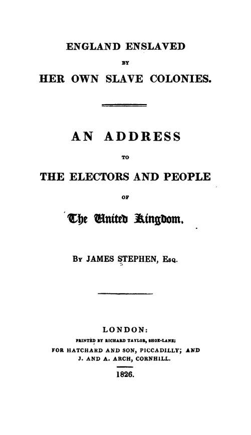 handle is hein.slavery/engenslvco0001 and id is 1 raw text is: 




     ENGLAND ENSLAVED

              BY

HER OWN SLAVE COLONIES.


     AN ADDRESS

              TO

THE ELECTORS AND PEOPLE

              OF


     'Et   nttb -tinatbom.



     By JAMES STEPHEN, Esq.







           LONDON:
      PRINTiD NT RICHARD TAYLOR, SHOE-LANZ;
  FOR HATCHARD AND SON, PICCADILLY; AND
       J. AND A. ARCH, CORNHILL.

             1826.


