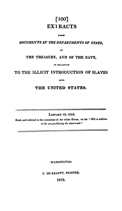 handle is hein.slavery/exdilcsv0001 and id is 1 raw text is: 




                     [100r

                 EXI   RACTS

                       PROM

  DOC7MENTS   IX  THE DEPARTXENTS   OF STATE,

                       OF

      THE  TREASURY,   AND  OF THE  NAVY,

                    IN RELATION

TO  THE' ILLICIT   INTRODUCTION OF SLAVES

                       INTO

           THE   UNITED STATES.







                  JANARY 19, 1819.
 Read, and referred to the committee of the whole House, on the Bill in addition
              to the acts prohibiting the alave trade.










                   WASHINGTON:


              E. DE KRAFFT, PRINTER

                      1819.


