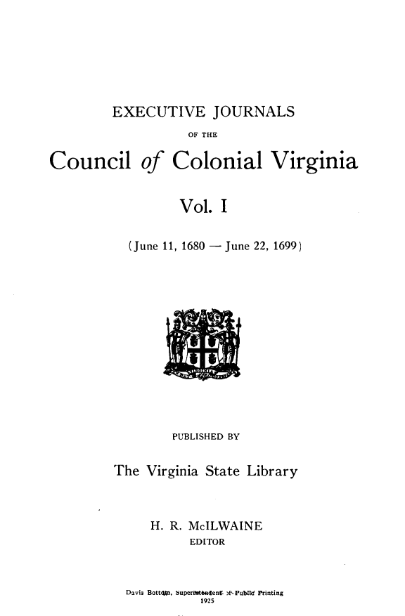 handle is hein.slavery/exjccva0001 and id is 1 raw text is: 






EXECUTIVE JOURNALS


OF THE


Council


of


Colonial


Virginia


Vol.  I


  (June 11, 1680 - June 22, 1699 )












        PUBLISHED BY

The  Virginia State Library


     H. R. McILWAINE
           EDITOR


Davis Bott4os 5uperi~teadenK )f'-Publtd Printing
           1925


