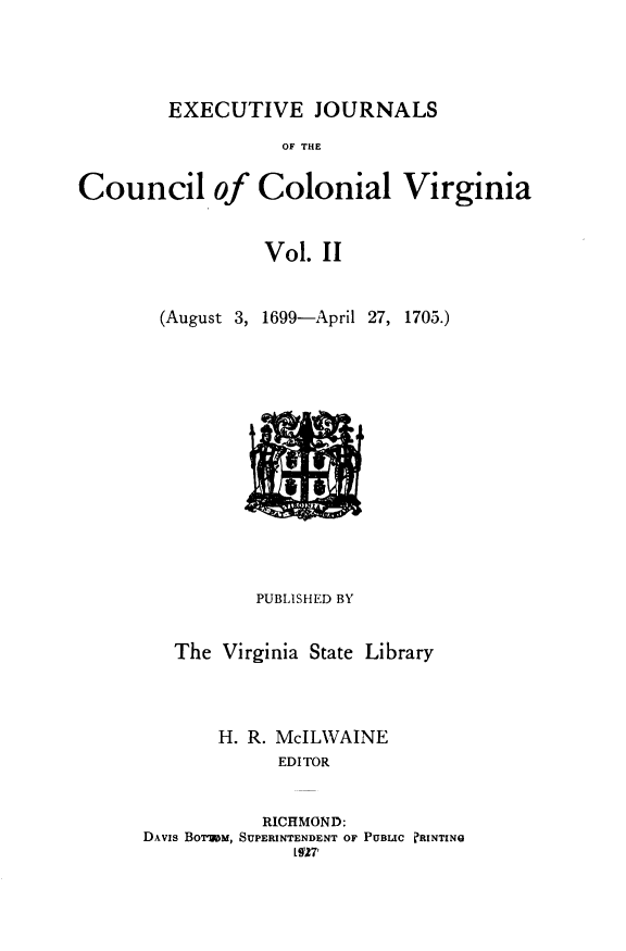 handle is hein.slavery/exjccva0002 and id is 1 raw text is: 





EXECUTIVE JOURNALS


                   OF THE


Council of Colonial Virginia


                 Vol.  II


        (August 3, 1699-April 27, 1705.)


          PUBLISHED BY


   The Virginia State Library




       H. R. McILWAINE
             EDITOR


           RICHMOND:
DAvis Bormm, SUPERINTENDENT OF PUBLIC ?RINTINQ
              [927`


