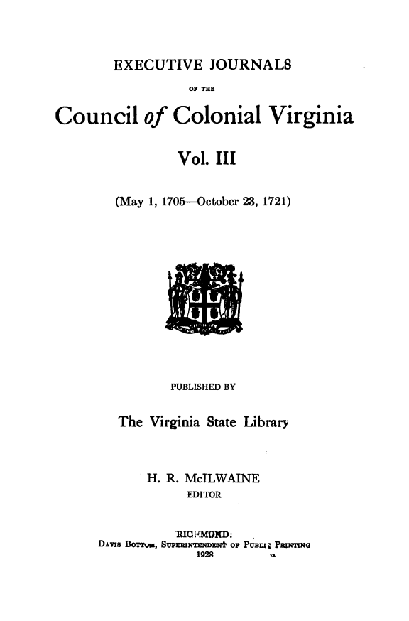 handle is hein.slavery/exjccva0003 and id is 1 raw text is: 




EXECUTIVE JOURNALS


                  OF THE


Council of Colonial Virginia


                Vol.  III


        (May 1, 1705--October 23, 1721)















                PUBLISHED BY


        The  Virginia State Library




            H. R. McILWAINE
                  EDITOR


                RIC KMOMD:
      DAvis BoTmr, SUPEmNTENDEt OF PUBLI Z PNTING
                   1928


