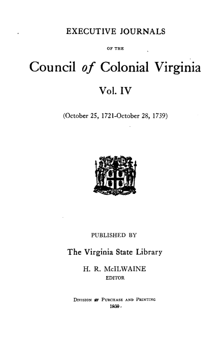 handle is hein.slavery/exjccva0004 and id is 1 raw text is: 


EXECUTIVE JOURNALS


                   OF THE


Council of Colonial Virginia


                 Vol. IV


        (October 25, 1721-October 28, 1739)
















               PUBLISHED BY

         The Virginia State Library

             H. R. McILWAINE
                   EDITOR


DIVISION W PURCHASE AND PRINTING
         1930.


