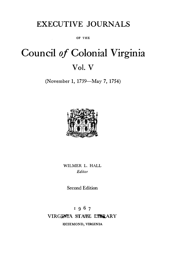 handle is hein.slavery/exjccva0005 and id is 1 raw text is: 



EXECUTIVE JOURNALS


                OF THE


Council of Colonial Virginia

               Vol. V

       (November 1, 1739-May 7, 1754)


     WILMER L. HALL
        Editor


      Second Edition



        1967
VIRGINIA STAMLE LIBRARY
    RICHMOND, VIRGINIA


