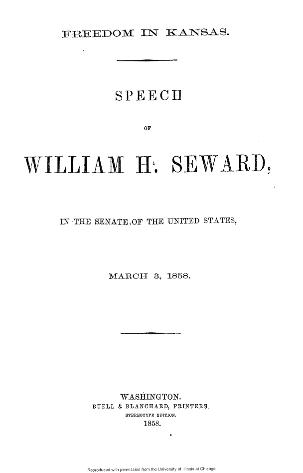 handle is hein.slavery/fdkswhs0001 and id is 1 raw text is: 


FIREEDOM IN KANSAS.


                  SPEECH


                       OF




WILLIAM Hi. SEWARD,


IN -THE SENATE ,OF THE UNITED STATES,





         MARCH 3, 1858.













            WASING TON.
      BUELL & BLANCHARD, PRINTERS,
             STEREOTYPE EDITION.
                1858.


Reproduced with permission from the University of Illinois at Chicago


