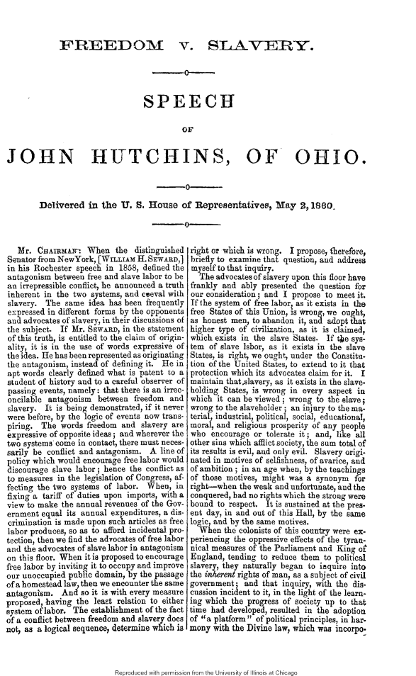 handle is hein.slavery/fdmvslcy0001 and id is 1 raw text is: 



FREEDOM


v. SAAVEIRY.


                                           0-_


                                 SPEECH

                                          OF


JOHN HUTCHINS, OF OHIO.

                                           0

        Delivered in the U. S. House of Representatives, May 2,1860
                                           0


   Mr. CAiRMA2Mr: When the distinguished
Senator from NewYork, [WIITAM H. SEWARD,]
in his Rochester speech in 1858, defined the
antagonism between free and slave labor to be
an irrepressible conflict, he announced a truth
inherent in the two systems, and coeval with
slavery. The same idea has been frequently
expressed in different forms by the opponents
and advocates of slavery, in their discussions of
the subject. If Mr. SEWARD, in the statement
of this truth, is entitled to the claim of origin-
ality, it is in the use of words expressive of
the idea. He has been represented as originating
the antagonism, instead of defining it. He in
apt words clearly defined what is patent to a
student of history and to a careful observer of
passing events, namely: that there is an irrec-
oncilable antagonism between freedom and
slavery. It is being demonstrated, if it never
were before, by the logic of events now trans-
piring. The words freedom and slavery are
expressive of opposite ideas; and wherever the
two systems come in contact, there must neces-
sarily be conflict and antagonism. A line of
policy which would encourage free labor would
discourage slave labor; hence the conflict as
to measures in the legislation of Congress, af-
fecting the two systems of labor. When, in
fixing a tariff of duties upon imports, with a
view to make the annual revenues of the Gov-
ernment equal its annual expenditures, a dis-
crimination is made upon such articles as free
labor produces, so as to afford incidental pro-
tection, then we find the advocates of free labor
and the advocates of slave labor in antagonism
on this floor. When it is proposed to encourage
free labor by inviting it to occupy and improve
our unoccupied public domain, by the passage
of a homestead law then we encounter the same
antagonism. And so it is with every measure
proposed, having the leaAt relation to either
system of labor. The establishment of the fact
of a conflict between freedom and slavery does
not, as a logical sequence2 determine which is


right or which is wrong. I propose, therefore,
briefly to examine that question, and address
myself to that inquiry.
  The advocates of slavery upon this floor have
frankly and ably presented the question for
our consideration; and I propose to meet it.
If i he system of free labor, as it exists in the
free States of this Union, is wrong, we ought,
as honest men, to abandon it, and adopt that
higher type of civilization, as it is claimed,
which exists in the slave States. If tke sys-
tem of slave isbor, as it exists in the slave
States, is right, we ought, under the Constitu-
tion of the United States, to extend to it that
protection which its advocates claim for it. I
maintain thatslavery, as it exists in the slave-
holding States, is wrong in every aspect in
which it can be viewed; wrong to the slave;
wrong to the slaveholder ; an injury to the ma-
terial industrial, political, social, educational
mora!, and religious prosperity of any people
who encourage or tolerate it; and, like all
other sins which afflict society, the sum total of
its results is evil, and only evil. Slavery origi-
nated in motives of selfishness, of avarice, and
of ambition; in an age when, by the teachings
of those motives, might was a synonym for
right-when the weak and unfortunate, and the
conquered, had no rights which the strong were
bound to respect. It is sustained at the pres-
ent day, in and out of this Hall, by the same
logic, and by the same motives.
  When the colonists of this country were ex-
periencing the oppressive effects of the tyran-
nical measures of the Parliament and King o£
England, tending to reduce them to political
slavery, they naturally began to inquire into
the inherent rights of man, as a subject of civil
government- and that inquiry, with the dis-
cussion incident to it, in the light of the learn-
ing which the progress of society up to that
time had developed, resulted in the adoption
of a platform of political principles, in har-
mony with the Divine law, which was incorpo.


Reproduced with permission from the University of Illinois at Chicago



