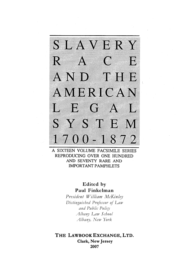 handle is hein.slavery/ffbss0002 and id is 1 raw text is: 






























A SIXTEEN VOLUME  FACSIMILE SERIES
REPRODUCING   OVER  ONE HUNDRED
      AND SEVENTY  RARE AND
      IMPORTANT  PAMPHLETS



            Edited by
         Paul Finkelman
      President William McKinly
      Distinguished Professor of Law
           and Public Policy
           Albany Law School
           Albany, New York


 THE  LAWBOOK   EXCHANGE,   LTD.
          Clark, New Jersey
               2007


