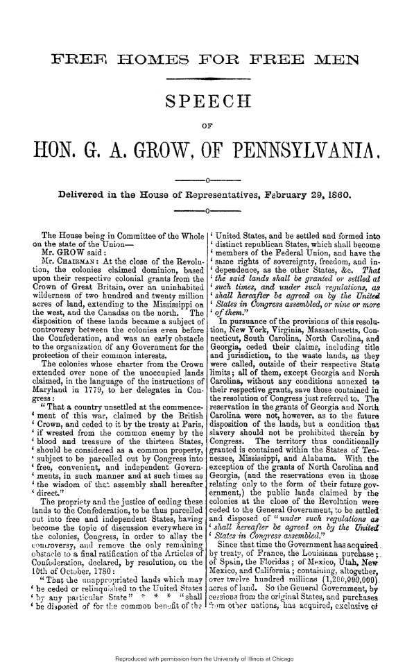 handle is hein.slavery/fhfmsggw0001 and id is 1 raw text is: 




    FREE I-IOMES FOR FREE INEN



                                 SPEECH

                                          OF


HON. G. A. GROW, OF PENNSYLVANIA.

                                           0
      Delivered in the  rouse of Representatives, February 29, 1860.
                                           0


  The House being in Committee of the Whole
on the state of the'linion-
  Mr. GROW said:
  Mr. CHAIRMAN: At the close of the Revolu-
tion, the colonies claimed dominion, based
upon their respective colonial grants from the
Crown of Great Britain, over an uninhabited
wilderness of two hu-ndred and twenty million
acres of land, extending to the Mississippi on
the west, and the Canadas on the north. The
disposition of these lands became a subject of
controversy between the colonies even before
the Confederation, and was an early obstacle
to the organization df any Government for the
protection of their common interests.
  The colonies whose charter from the Crown
extended over none of the unoccupied lands
claimed, in the language of the instructions of
Maryland in 1779, to her delegates in Con-
gress:
  That a country unsettled at the commence-
4 ment of this war, claimed by the British
Crown, and ceded to it by the treaty at Paris,
'if wrested from the common enemy by the
'blood and treasure of the thirteen States,
should be considered as a common property,
subject to be parcelled out by Congress into
'free, convenient, and independent Govern-
ments, in such manner and at such times ao
the wisdom of that assembly shall hereafter
direct.
  The propriety and the justice of ceding these
lands to the Confederation, to be thus parcelled
out into free and independent States, having
become the topic of discussion everywhere in
the colonies, Congress, in order to allay the
crnaroversy, and remove the only remaining
obstaI.e to a final ratification of the Articles of
Conffederation, declared, by resolution, on the
10th of October, 1780:
  That the unappropriated lands which may
  be ceded or relinquished to the United States
  by any pat ticular State' * *  *   shall
  be diipos~d of for the common benefit of th


  United States, and be settled and formed into
  distinct republican States, which shall become
  members of the Federal Union, and have the
  same rights of sovereignty, freedom, and in-
  dependence, as the other States, &c. That
  the said lands shall be granted or settled at
'such times, and under such regulations, as
'shall hereafter be agreed on by the United
  States in Congress assembled, or nine or more
of them.
   In pursuance of the provisions of this resolu.
tion, New York, Vir inia, Massachusetts, Con-
necticut, South Caro ina, North Carolina, and
Georgia, ceded their claims, including title
and jurisdiction, to the waste lands, as they
were called, outside of their respective State
limits; all of them, except Georgia and North
Carolina, without any conditions annexed to
their respective grants, save those contained in
the resolution of Congress just referred to. The
reservation in the grants of Georgia and North
Carolina were not, however, as to the future
disposition of the lands, but a condition that
slavery should not be prohibited therein by
Congress.   The territory thus conditionally
granted is contained within the States of Ten-
nessee, Mississippi, and Alabama. With. the
exception of the grants of North Carolina and
Georgia, (and the reservations even ia those
relating only to the form of their future gov-
ernment,) the public lands claimed by the
colonies at the close of the Revolttion were
ceded to the General Government, to be settled
and disposed of under such regulations ag
'shall hereafler be agreed on by the United-
Slates in Congress assembled.
  Since that time the Government has acquired.
by treaty, of France, the Louisiana purchase;,
of Spain, the Floridas; of Mexico, Utah, New
Mexico, and California; containing, altogether,
over twelve hundred mitiicas (1,200,090,000)
acres of land. So the Geiural Government, by
ce-sioni from the original States, and purchases
.,.)m other nations, has acquired, cxclosive of


Reproduced with permission from the University of Illinois at Chicago


