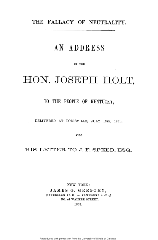 handle is hein.slavery/flcyneut0001 and id is 1 raw text is: 




THE FALLACY OF NEUTRALITY.


            AN ADDRESS



                   BY THE




HON. JOSEPH HOLT,




        TO T11E PEOPLE OF KENTUCKY,




    DELIVERED AT LOUISVILLE, JULY 13TH, 1861;



                    ALSO



 HIS LETTER TO J. F. SPEED, ESQ.


        NEW YORK:
  JAMES G. GREGORY,
(SuCCESSOR TO W. A. TOWNSEND & CO.,)
      NO. 46 WALKER STREET.
           1861.


Reproduced with permission from the University of Illinois at Chicago


