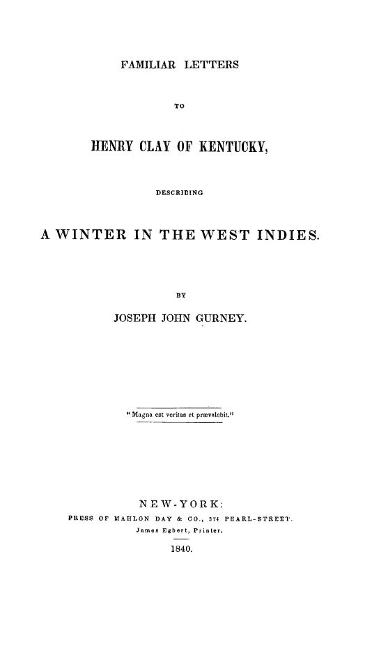 handle is hein.slavery/fmlthecy0001 and id is 1 raw text is: 






     FAMILIAR LETTERS



             TO




HENRY   CLAY OF  KENTUCKY,




          DESCRIBING


A WINTER IN THE WEST INDIES.






                     BY


           JOSEPH  JOHN GURNEY.


         Magna est veritas et prvailebit.









           NEW-YORK:
PRESS OF MAHLON DAY & CO., 374 PEARL-STREET.
           James Egbert, Printer.

                1840.


