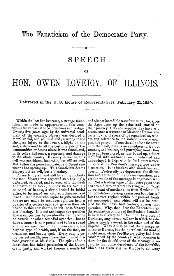 handle is hein.slavery/fntcdm0001 and id is 1 raw text is: 






      The Fanaticism of the Democratic Party.





                                 SPEECH

                                          OF


HON. OWEN LOVEJOY, OF ILLINOIS,

                                           0-

    Delivered in -the U. S. House of Representatives, February 21, 1859.



  Within the last five lustrums, a strange fanat- and almost incredible transformation ; for, since
icism has made its appearance in this coun- the Ages drew up the reins and started on
try-a fanaticism at once monstrous and malign, their journey, I do not suppose they have wit-
Twenty-five years ago, by the universal senti- nessed such a stupendous Lie as the Democratic
ment of the country, Slavery was deemed a party now is. I speak of the organization, with-
moral, social, and political evil ;. a wrong to the out any reference to the individuals who corn-
slave, an injury to the owner, a blight on the pose the party.  From the sole of the foot even
soil, a detriment to all the best interests of the unto the head, there is no soundness in it; but
communities or States where it was found, and, wounds, and bruises, and putrefying sores: they
in its reflex influence, a reproach and damage have not been closed, neither bound up, neither
to the whole country. By many, it may be, this mollified with ointment  - unmedicated and
evil was considered incurable, but still an evil. unbandaged, it drips with its fetid putrescence.
But within the period indicated, a different sen-  Look at the President's message, now under
timent has sprung up. This fanaticism deems discussion. It is instinct with simulation and
Slavery not an evil, but a blessing.        deceit. Professedly he deprecates the discus-
  Formerly by all, and still by all right-think- sion and agitation of the Slavery question, and
ing men, Slavery was regarded as a hag, ugly, yet the whole of the message is engrossed with
deformed, wrinkled, and covered with the daub it. Not a leading topic of that state paper that
and paint of harlotry ; but now we are told it is has not a direct or remote bearing on it. What
an angel of beauty, a virgin decked in bridal do we want of another slice from Mexico ? Is
attire, to be gazed on with complacency and our population pressing against our boundaries?
love ! Candidates who aspire to gubernatorial Let the vast regions within our present limits
honors are made to renounce opinions held a yet unoccupied, and which will not be occu-
quarter of a century ago, and give in their ad- pied for the next half century, answer that
hesion to this new dogma, to wit: that Slavery question. Why, then, does the Executive urge
is a blessing. It is not any longer the question the acquisition of more of the Mexican domain?
how a cancer can be cured-whether by knife It is that Slavery and Disunion, twin-born of
or caustic, or other remedial agencies-but to Darkness, may have a rail car in which to ride.
have a cancer is now proclaimed to be a sound This is openly avowed, in the other end of the
and normal condition of the human system, the Capitol. What is that part of the message re-
highest type of health, and, if on the face, an lating to Kansas, but the querulous last word of
ornament and beauty spot. Every one, to en- an old man, whose Pro-Shvery policy had been
joy perfect health, must have this form of dis- condemned by the country? What occasion is
ease gnawing at his vitals. The spirit of this there for the doleful tone of the message in re-
fanaticism has taken possession of the Demo- gard to the future decadence of thp Republic,
cratic partyy and worked therein a wonderful which has given rise in Europe to so many


Reproduced with permission from the University of Illinois at Chicago



