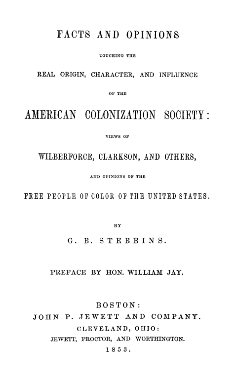handle is hein.slavery/foamclzsc0001 and id is 1 raw text is: 



      FACTS AND OPINIONS

               TOUCHING THE


   REAL ORIGIN, CHARACTER, AND INFLUENCE

                 OF THE


AMERICAN COLONIZATION SOCIETY:

                VIEWS OF


   WILBERFORCE, CLARKSON, AND OTHERS,

             AND OPINIONS OF THE


FREE PEOPLE OF COLOR OF THE UNITED STATES.



                  BY

         G. B. STEBBINS.


   PREFACE BY HON. WILLIAM JAY.




             BOSTON:
JOHN P. JEWETT AND COMPANY.
         CLEVELAND, OHIO:
   JENVETT, PROCTOR, AND WORTMNGTON.
              1853.


