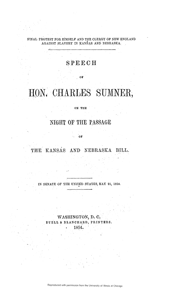 handle is hein.slavery/fphcne0001 and id is 1 raw text is: 








FINAL PROTEST FOR HIMSELF AND THE CLERGY OF NEW E NGLAND
      AGAINST SLAVERY IN KANSAS AND NEBRASKA.




                SPEECH


                      or




 11N0 CHARLES SUMNER,


                    ON THE



         NIGttT OF TIlE PASSAGE


                      or



  THE KANSAS AND        NEBRASKA     BILL.


IN SENATE OF TE UNITED STATES, MAY 25, 1854.








        WASHINGTON, D. C.
   BUELL & BLANCHARD, PRINTERS.
               1854.


Reproduced with permission from the University of Illinois at Chicago


