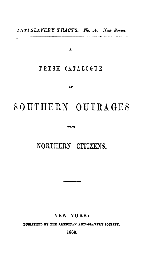handle is hein.slavery/frcaso0001 and id is 1 raw text is: ANTISLAVERY TRACTS. No. 14. New Series.
A
FRESH CATALOGUE
oF
SOUTHERN        OUTRAGES
UPON
NORTHERN CITIZENS.

NEW YORK:
PUBLISUED BY TUE AMERICAN ANTI-SLAVERY SOCIETY.
1860.


